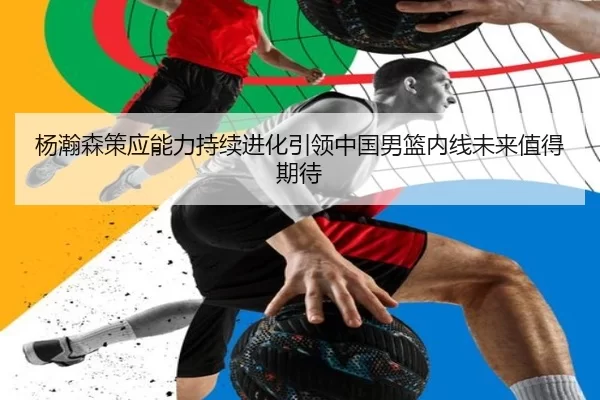 杨瀚森策应能力持续进化引领中国男篮内线未来值得期待